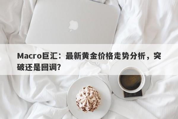 Macro巨汇：最新黄金价格走势分析，突破还是回调？