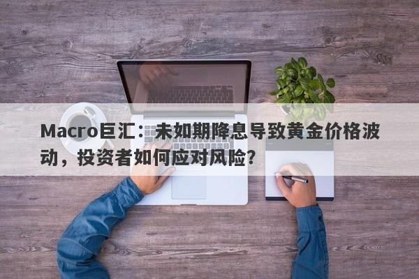 Macro巨汇：未如期降息导致黄金价格波动，投资者如何应对风险？