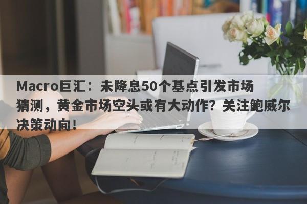 Macro巨汇：未降息50个基点引发市场猜测，黄金市场空头或有大动作？关注鲍威尔决策动向！