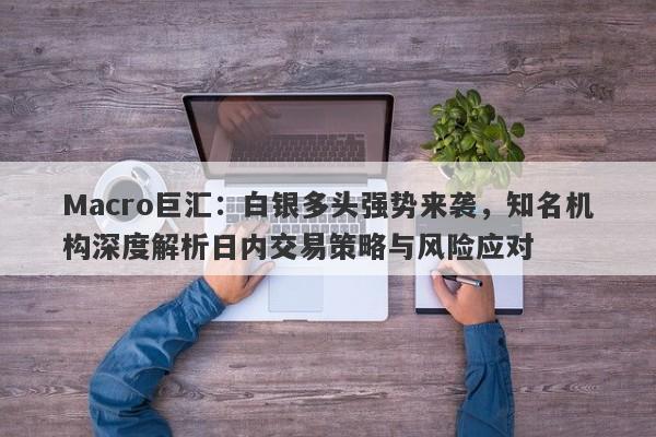 Macro巨汇：白银多头强势来袭，知名机构深度解析日内交易策略与风险应对