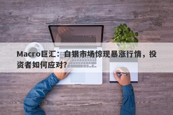 Macro巨汇：白银市场惊现暴涨行情，投资者如何应对？