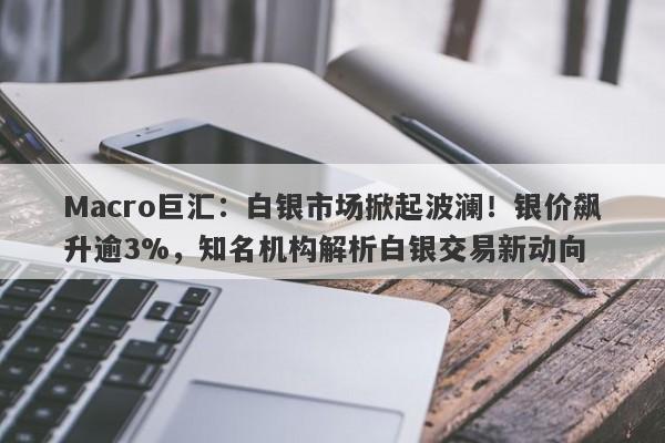 Macro巨汇：白银市场掀起波澜！银价飙升逾3%，知名机构解析白银交易新动向