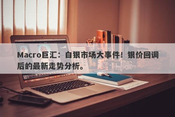 Macro巨汇：白银市场大事件！银价回调后的最新走势分析。