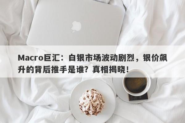 Macro巨汇：白银市场波动剧烈，银价飙升的背后推手是谁？真相揭晓！