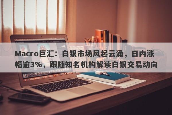 Macro巨汇：白银市场风起云涌，日内涨幅逾3%，跟随知名机构解读白银交易动向