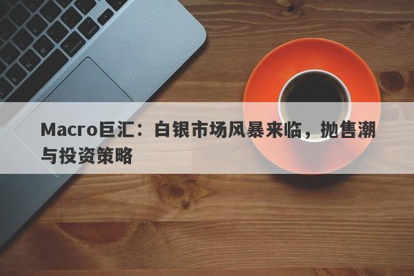 Macro巨汇：白银市场风暴来临，抛售潮与投资策略