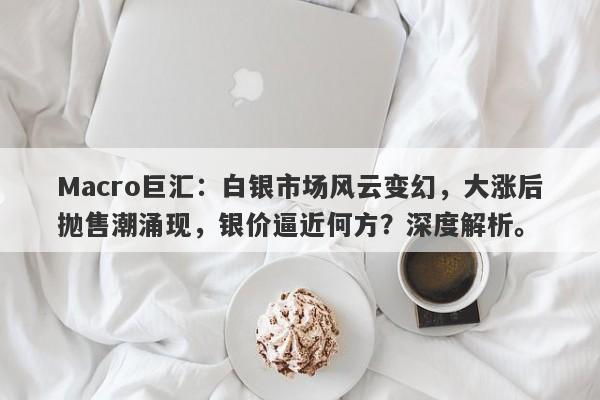 Macro巨汇：白银市场风云变幻，大涨后抛售潮涌现，银价逼近何方？深度解析。