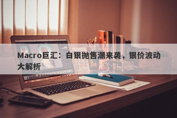 Macro巨汇：白银抛售潮来袭，银价波动大解析