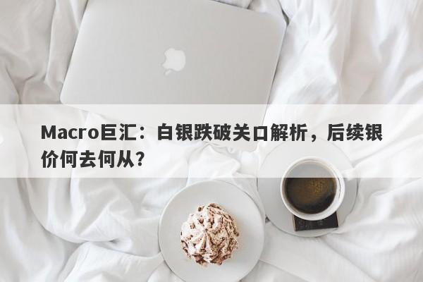 Macro巨汇：白银跌破关口解析，后续银价何去何从？