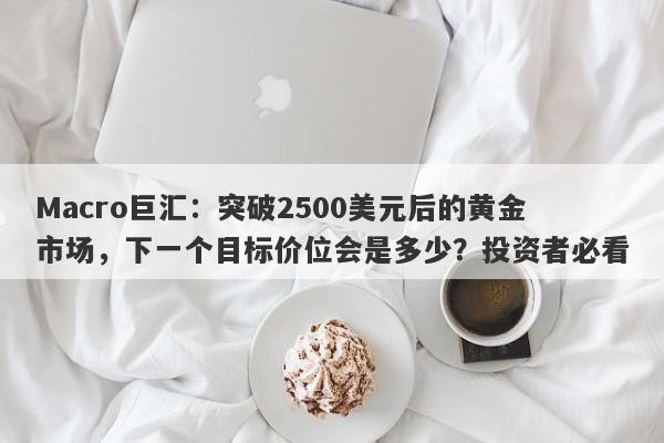 Macro巨汇：突破2500美元后的黄金市场，下一个目标价位会是多少？投资者必看