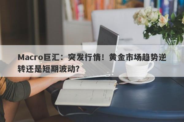 Macro巨汇：突发行情！黄金市场趋势逆转还是短期波动？