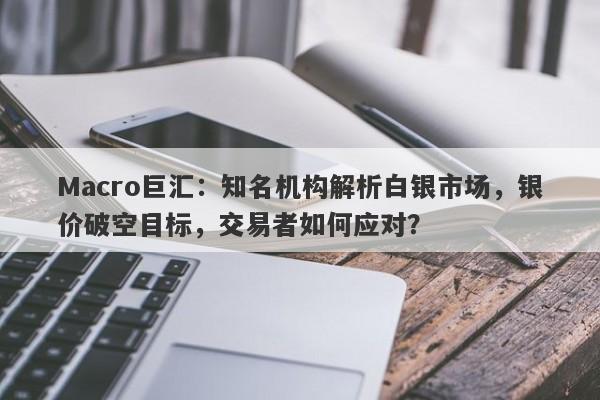 Macro巨汇：知名机构解析白银市场，银价破空目标，交易者如何应对？