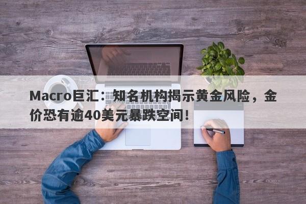 Macro巨汇：知名机构揭示黄金风险，金价恐有逾40美元暴跌空间！