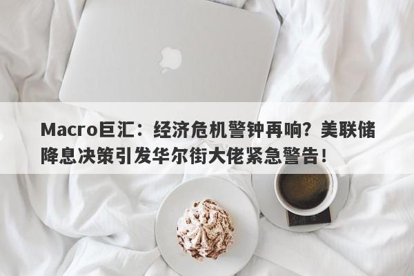 Macro巨汇：经济危机警钟再响？美联储降息决策引发华尔街大佬紧急警告！