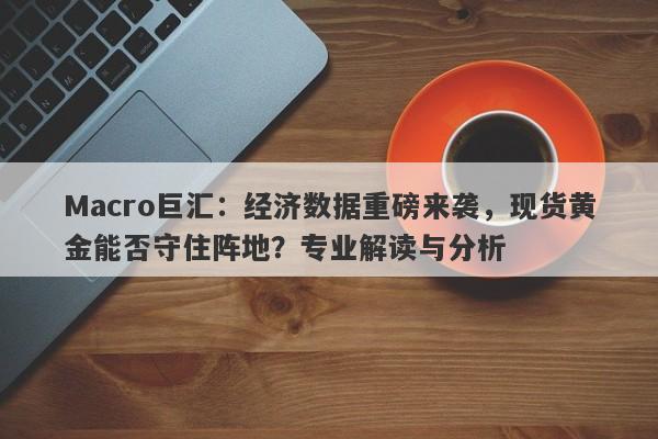 Macro巨汇：经济数据重磅来袭，现货黄金能否守住阵地？专业解读与分析