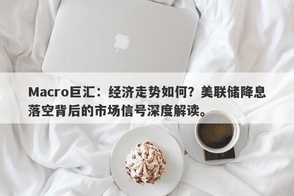 Macro巨汇：经济走势如何？美联储降息落空背后的市场信号深度解读。