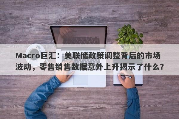 Macro巨汇：美联储政策调整背后的市场波动，零售销售数据意外上升揭示了什么？