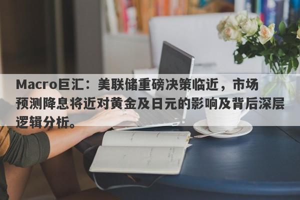 Macro巨汇：美联储重磅决策临近，市场预测降息将近对黄金及日元的影响及背后深层逻辑分析。