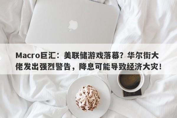 Macro巨汇：美联储游戏落幕？华尔街大佬发出强烈警告，降息可能导致经济大灾！