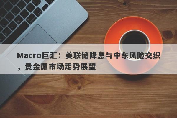 Macro巨汇：美联储降息与中东风险交织，贵金属市场走势展望