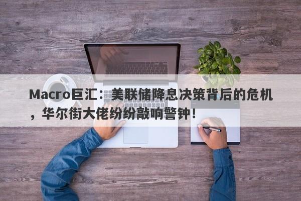 Macro巨汇：美联储降息决策背后的危机，华尔街大佬纷纷敲响警钟！