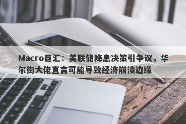 Macro巨汇：美联储降息决策引争议，华尔街大佬直言可能导致经济崩溃边缘