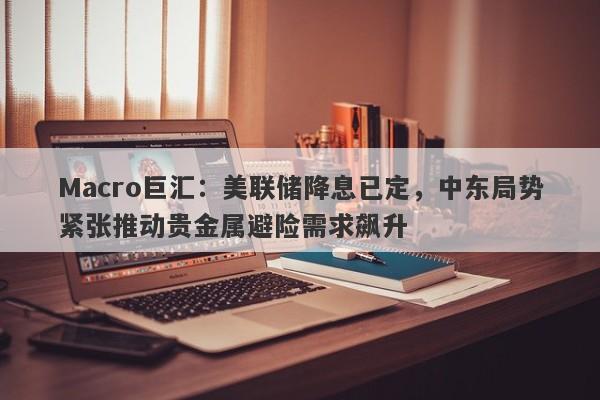 Macro巨汇：美联储降息已定，中东局势紧张推动贵金属避险需求飙升
