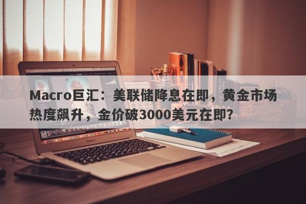 Macro巨汇：美联储降息在即，黄金市场热度飙升，金价破3000美元在即？