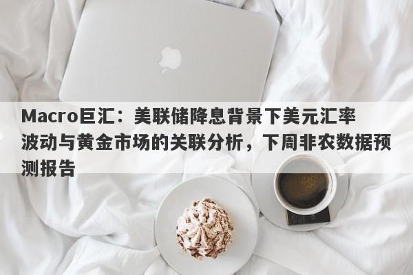 Macro巨汇：美联储降息背景下美元汇率波动与黄金市场的关联分析，下周非农数据预测报告