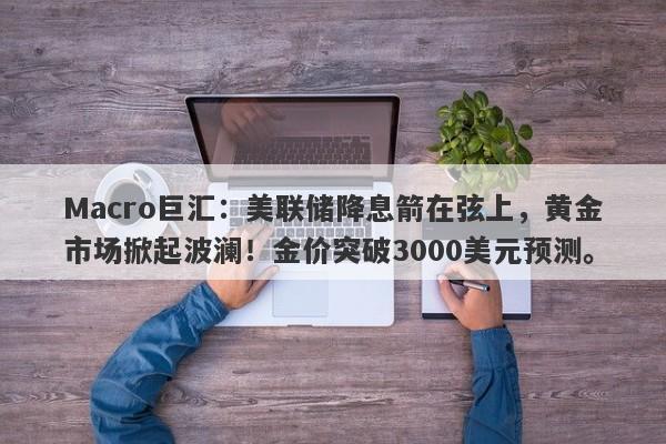 Macro巨汇：美联储降息箭在弦上，黄金市场掀起波澜！金价突破3000美元预测。