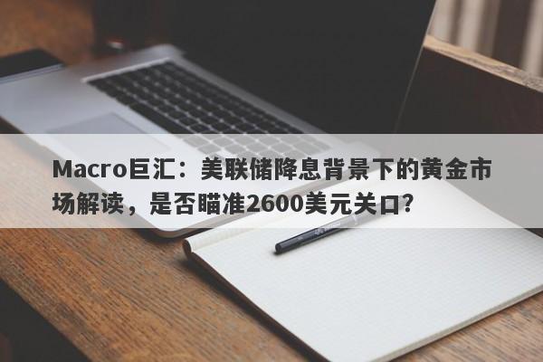 Macro巨汇：美联储降息背景下的黄金市场解读，是否瞄准2600美元关口？