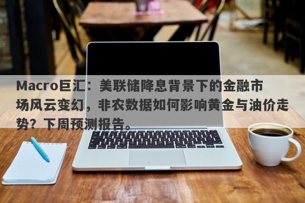 Macro巨汇：美联储降息背景下的金融市场风云变幻，非农数据如何影响黄金与油价走势？下周预测报告。