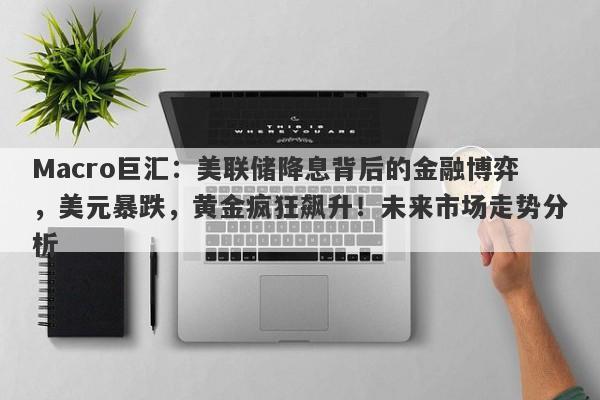 Macro巨汇：美联储降息背后的金融博弈，美元暴跌，黄金疯狂飙升！未来市场走势分析