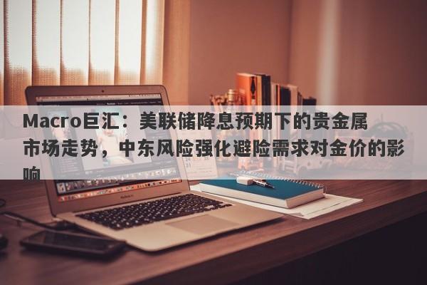 Macro巨汇：美联储降息预期下的贵金属市场走势，中东风险强化避险需求对金价的影响