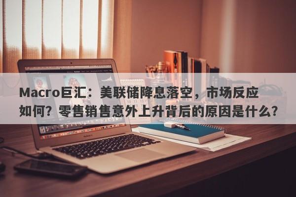Macro巨汇：美联储降息落空，市场反应如何？零售销售意外上升背后的原因是什么？