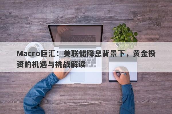 Macro巨汇：美联储降息背景下，黄金投资的机遇与挑战解读