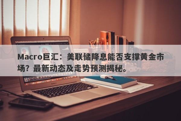 Macro巨汇：美联储降息能否支撑黄金市场？最新动态及走势预测揭秘。