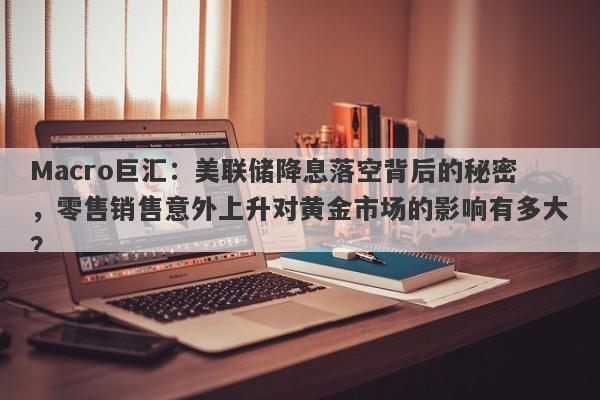 Macro巨汇：美联储降息落空背后的秘密，零售销售意外上升对黄金市场的影响有多大？