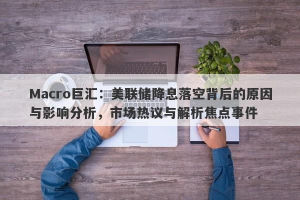 Macro巨汇：美联储降息落空背后的原因与影响分析，市场热议与解析焦点事件