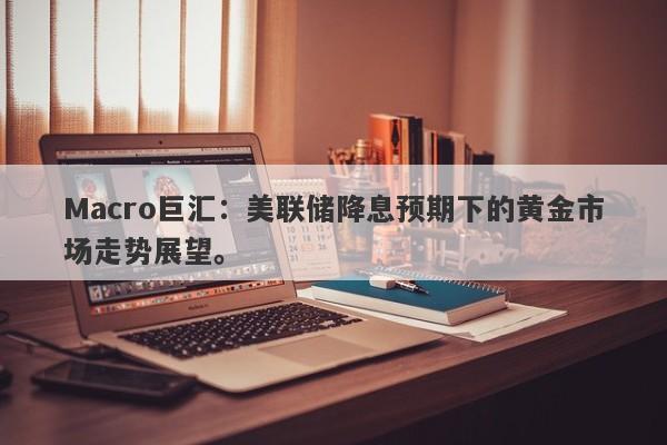 Macro巨汇：美联储降息预期下的黄金市场走势展望。