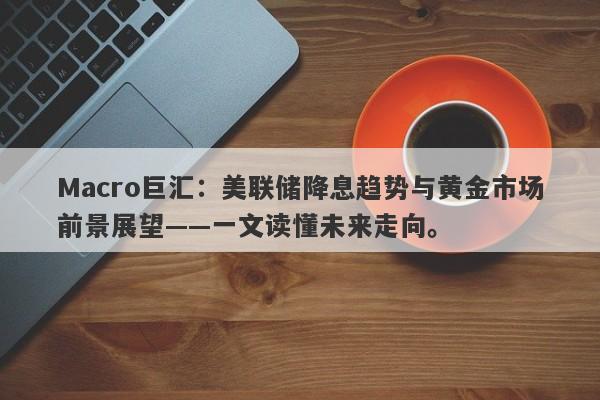 Macro巨汇：美联储降息趋势与黄金市场前景展望——一文读懂未来走向。