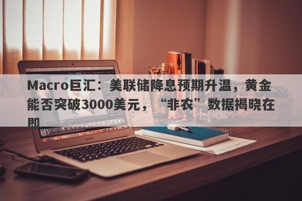 Macro巨汇：美联储降息预期升温，黄金能否突破3000美元，“非农”数据揭晓在即