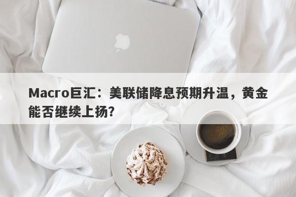 Macro巨汇：美联储降息预期升温，黄金能否继续上扬？
