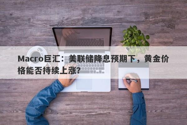 Macro巨汇：美联储降息预期下，黄金价格能否持续上涨？