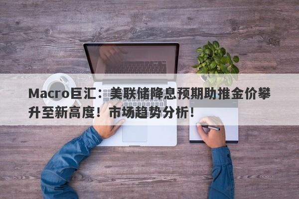 Macro巨汇：美联储降息预期助推金价攀升至新高度！市场趋势分析！