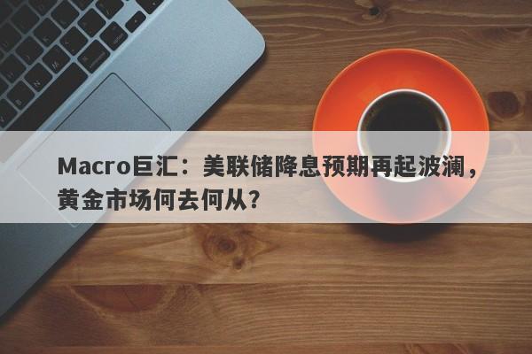 Macro巨汇：美联储降息预期再起波澜，黄金市场何去何从？