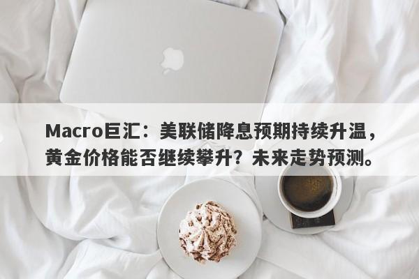 Macro巨汇：美联储降息预期持续升温，黄金价格能否继续攀升？未来走势预测。