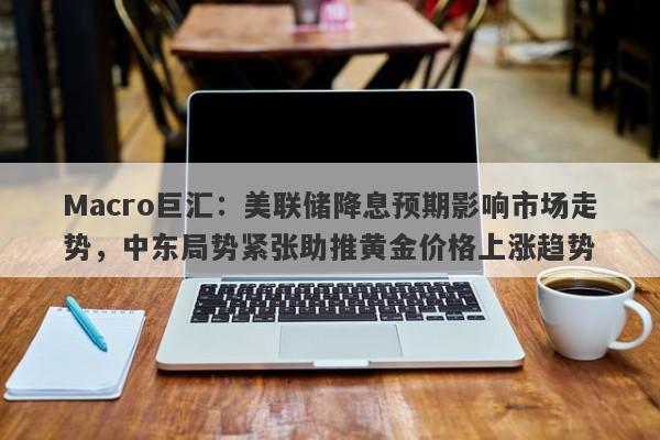 Macro巨汇：美联储降息预期影响市场走势，中东局势紧张助推黄金价格上涨趋势