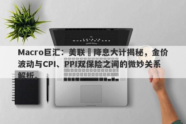 Macro巨汇：美联儲降息大计揭秘，金价波动与CPI、PPI双保险之间的微妙关系解析。