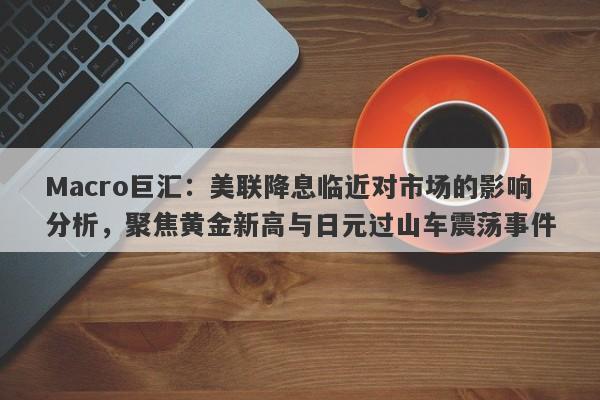 Macro巨汇：美联降息临近对市场的影响分析，聚焦黄金新高与日元过山车震荡事件